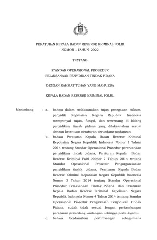 PERATURAN KEPALA BADAN RESERSE KRIMINAL POLRI
NOMOR 1 TAHUN 2022
TENTANG
STANDAR OPERASIONAL PROSEDUR
PELAKSANAAN PENYIDIKAN TINDAK PIDANA
DENGAN RAHMAT TUHAN YANG MAHA ESA
KEPALA BADAN RESERSE KRIMINAL POLRI,
Menimbang : a. bahwa dalam melaksanakan tugas penegakan hukum,
penyidik Kepolisian Negara Republik Indonesia
mempunyai tugas, fungsi, dan wewenang di bidang
penyidikan tindak pidana yang dilaksanakan sesuai
dengan ketentuan peraturan perundang-undangan;
b. bahwa Peraturan Kepala Badan Reserse Kriminal
Kepolisian Negara Republik Indonesia Nomor 1 Tahun
2014 tentang Standar Operasional Prosedur perencanaan
penyidikan tindak pidana, Peraturan Kepala Badan
Reserse Kriminal Polri Nomor 2 Tahun 2014 tentang
Standar Operasional Prosedur Pengorganisasian
penyidikan tindak pidana, Peraturan Kepala Badan
Reserse Kriminal Kepolisian Negara Republik Indonesia
Nomor 3 Tahun 2014 tentang Standar Operasional
Prosedur Pelaksanaan Tindak Pidana, dan Peraturan
Kepala Badan Reserse Kriminal Kepolisian Negara
Republik Indonesia Nomor 4 Tahun 2014 tentang Standar
Operasional Prosedur Pengawasan Penyidikan Tindak
Pidana, sudah tidak sesuai dengan perkembangan
peraturan perundang-undangan, sehingga perlu diganti;
c. bahwa berdasarkan pertimbangan sebagaimana
 