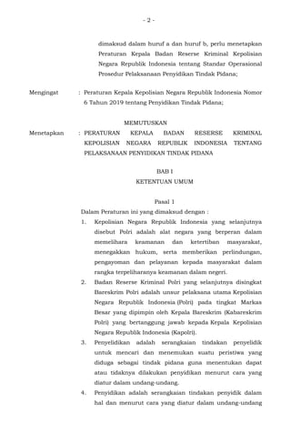 - 2 -
dimaksud dalam huruf a dan huruf b, perlu menetapkan
Peraturan Kepala Badan Reserse Kriminal Kepolisian
Negara Republik Indonesia tentang Standar Operasional
Prosedur Pelaksanaan Penyidikan Tindak Pidana;
Mengingat : Peraturan Kepala Kepolisian Negara Republik Indonesia Nomor
6 Tahun 2019 tentang Penyidikan Tindak Pidana;
MEMUTUSKAN
Menetapkan : PERATURAN KEPALA BADAN RESERSE KRIMINAL
KEPOLISIAN NEGARA REPUBLIK INDONESIA TENTANG
PELAKSANAAN PENYIDIKAN TINDAK PIDANA
BAB I
KETENTUAN UMUM
Pasal 1
Dalam Peraturan ini yang dimaksud dengan :
1. Kepolisian Negara Republik Indonesia yang selanjutnya
disebut Polri adalah alat negara yang berperan dalam
memelihara keamanan dan ketertiban masyarakat,
menegakkan hukum, serta memberikan perlindungan,
pengayoman dan pelayanan kepada masyarakat dalam
rangka terpeliharanya keamanan dalam negeri.
2. Badan Reserse Kriminal Polri yang selanjutnya disingkat
Bareskrim Polri adalah unsur pelaksana utama Kepolisian
Negara Republik Indonesia (Polri) pada tingkat Markas
Besar yang dipimpin oleh Kepala Bareskrim (Kabareskrim
Polri) yang bertanggung jawab kepada Kepala Kepolisian
Negara Republik Indonesia (Kapolri).
3. Penyelidikan adalah serangkaian tindakan penyelidik
untuk mencari dan menemukan suatu peristiwa yang
diduga sebagai tindak pidana guna menentukan dapat
atau tidaknya dilakukan penyidikan menurut cara yang
diatur dalam undang-undang.
4. Penyidikan adalah serangkaian tindakan penyidik dalam
hal dan menurut cara yang diatur dalam undang-undang
 