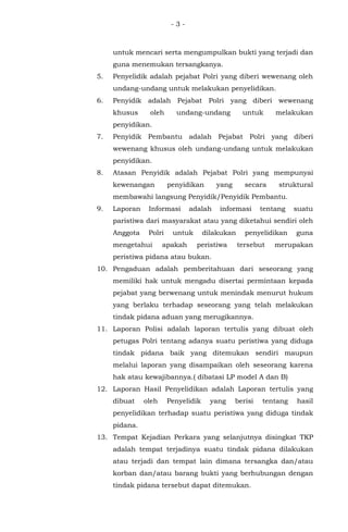 - 3 -
untuk mencari serta mengumpulkan bukti yang terjadi dan
guna menemukan tersangkanya.
5. Penyelidik adalah pejabat Polri yang diberi wewenang oleh
undang-undang untuk melakukan penyelidikan.
6. Penyidik adalah Pejabat Polri yang diberi wewenang
khusus oleh undang-undang untuk melakukan
penyidikan.
7. Penyidik Pembantu adalah Pejabat Polri yang diberi
wewenang khusus oleh undang-undang untuk melakukan
penyidikan.
8. Atasan Penyidik adalah Pejabat Polri yang mempunyai
kewenangan penyidikan yang secara struktural
membawahi langsung Penyidik/Penyidik Pembantu.
9. Laporan Informasi adalah informasi tentang suatu
paristiwa dari masyarakat atau yang diketahui sendiri oleh
Anggota Polri untuk dilakukan penyelidikan guna
mengetahui apakah peristiwa tersebut merupakan
peristiwa pidana atau bukan.
10. Pengaduan adalah pemberitahuan dari seseorang yang
memiliki hak untuk mengadu disertai permintaan kepada
pejabat yang berwenang untuk menindak menurut hukum
yang berlaku terhadap seseorang yang telah melakukan
tindak pidana aduan yang merugikannya.
11. Laporan Polisi adalah laporan tertulis yang dibuat oleh
petugas Polri tentang adanya suatu peristiwa yang diduga
tindak pidana baik yang ditemukan sendiri maupun
melalui laporan yang disampaikan oleh seseorang karena
hak atau kewajibannya.( dibatasi LP model A dan B)
12. Laporan Hasil Penyelidikan adalah Laporan tertulis yang
dibuat oleh Penyelidik yang berisi tentang hasil
penyelidikan terhadap suatu peristiwa yang diduga tindak
pidana.
13. Tempat Kejadian Perkara yang selanjutnya disingkat TKP
adalah tempat terjadinya suatu tindak pidana dilakukan
atau terjadi dan tempat lain dimana tersangka dan/atau
korban dan/atau barang bukti yang berhubungan dengan
tindak pidana tersebut dapat ditemukan.
 
