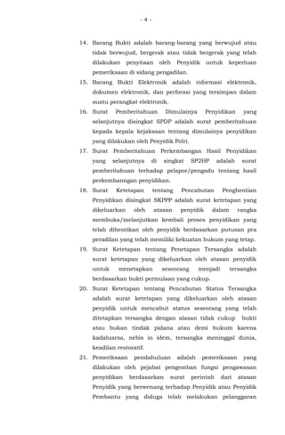 - 4 -
14. Barang Bukti adalah barang-barang yang berwujud atau
tidak berwujud, bergerak atau tidak bergerak yang telah
dilakukan penyitaan oleh Penyidik untuk keperluan
pemeriksaan di sidang pengadilan.
15. Barang Bukti Elektronik adalah informasi elektronik,
dokumen elektronik, dan perforasi yang tersimpan dalam
suatu perangkat elektronik.
16. Surat Pemberitahuan Dimulainya Penyidikan yang
selanjutnya disingkat SPDP adalah surat pemberitahuan
kepada kepala kejaksaan tentang dimulainya penyidikan
yang dilakukan oleh Penyidik Polri.
17. Surat Pemberitahuan Perkembangan Hasil Penyidikan
yang selanjutnya di singkat SP2HP adalah surat
pemberitahuan terhadap pelapor/pengadu tentang hasil
perkembanngan penyidikan.
18. Surat Ketetapan tentang Pencabutan Penghentian
Penyidikan disingkat SKPPP adalah surat ketetapan yang
dikeluarkan oleh atasan penyidik dalam rangka
membuka/melanjutkan kembali proses penyidikan yang
telah dihentikan oleh penyidik berdasarkan putusan pra
peradilan yang telah memiliki kekuatan hukum yang tetap.
19. Surat Ketetapan tentang Penetapan Tersangka adalah
surat ketetapan yang dikeluarkan oleh atasan penyidik
untuk menetapkan seseorang menjadi tersangka
berdasarkan bukti permulaan yang cukup.
20. Surat Ketetapan tentang Pencabutan Status Tersangka
adalah surat ketetapan yang dikeluarkan oleh atasan
penyidik untuk mencabut status seseorang yang telah
ditetapkan tersangka dengan alasan tidak cukup bukti
atau bukan tindak pidana atau demi hukum karena
kadaluarsa, nebis in idem, tersangka meninggal dunia,
keadilan restoratif.
21. Pemeriksaan pendahuluan adalah pemeriksaan yang
dilakukan oleh pejabat pengemban fungsi pengawasan
penyidikan berdasarkan surat perintah dari atasan
Penyidik yang berwenang terhadap Penyidik atau Penyidik
Pembantu yang diduga telah melakukan pelanggaran
 