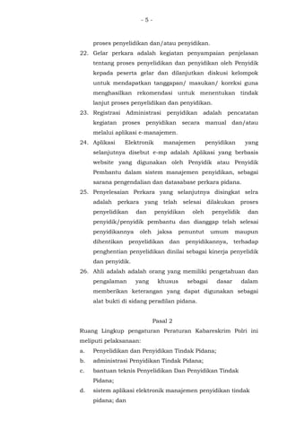 - 5 -
proses penyelidikan dan/atau penyidikan.
22. Gelar perkara adalah kegiatan penyampaian penjelasan
tentang proses penyelidikan dan penyidikan oleh Penyidik
kepada peserta gelar dan dilanjutkan diskusi kelompok
untuk mendapatkan tanggapan/ masukan/ koreksi guna
menghasilkan rekomendasi untuk menentukan tindak
lanjut proses penyelidikan dan penyidikan.
23. Registrasi Administrasi penyidikan adalah pencatatan
kegiatan proses penyidikan secara manual dan/atau
melalui aplikasi e-manajemen.
24. Aplikasi Elektronik manajemen penyidikan yang
selanjutnya disebut e-mp adalah Aplikasi yang berbasis
website yang digunakan oleh Penyidik atau Penyidik
Pembantu dalam sistem manajemen penyidikan, sebagai
sarana pengendalian dan datasabase perkara pidana.
25. Penyelesaian Perkara yang selanjutnya disingkat selra
adalah perkara yang telah selesai dilakukan proses
penyelidikan dan penyidikan oleh penyelidik dan
penyidik/penyidik pembantu dan dianggap telah selesai
penyidikannya oleh jaksa penuntut umum maupun
dihentikan penyelidikan dan penyidikannya, terhadap
penghentian penyelidikan dinilai sebagai kinerja penyelidik
dan penyidik.
26. Ahli adalah adalah orang yang memiliki pengetahuan dan
pengalaman yang khusus sebagai dasar dalam
memberikan keterangan yang dapat digunakan sebagai
alat bukti di sidang peradilan pidana.
Pasal 2
Ruang Lingkup pengaturan Peraturan Kabareskrim Polri ini
meliputi pelaksanaan:
a. Penyelidikan dan Penyidikan Tindak Pidana;
b. administrasi Penyidikan Tindak Pidana;
c. bantuan teknis Penyelidikan Dan Penyidikan Tindak
Pidana;
d. sistem aplikasi elektronik manajemen penyidikan tindak
pidana; dan
 