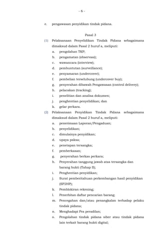 - 6 -
e. pengawasan penyidikan tindak pidana.
Pasal 3
(1) Pelaksanaan Penyelidikan Tindak Pidana sebagaimana
dimaksud dalam Pasal 2 huruf a, meliputi:
a. pengolahan TKP;
b. pengamatan (observasi);
c. wawancara (interview);
d. pembuntutan (surveillance);
e. penyamaran (undercover);
f. pembelian terselubung (undercover buy);
g. penyerahan dibawah Pengawasan (control delivery);
h. pelacakan (tracking);
i. penelitian dan analisa dokumen;
j. penghentian penyelidikan; dan
k. gelar perkara.
(2) Pelaksanaan Penyidikan Tindak Pidana sebagaimana
dimaksud dalam Pasal 2 huruf a, meliputi:
a. penerimaan Laporan/Pengaduan;
b. penyelidikan;
c. dimulainya penyidikan;
d. upaya paksa;
e. penetapan tersangka;
f. pemberkasan;
g. penyerahan berkas perkara;
h. Penyerahan tanggung jawab atas tersangka dan
barang bukti (Tahap II);
i. Penghentian penyidikan;
j. Surat pemberitahuan perkembangan hasil penyidikan
(SP2HP);
k. Pemblokiran rekening;
l. Penerbitan daftar pencarian barang;
m. Pencegahan dan/atau penangkalan terhadap pelaku
tindak pidana;
n. Menghadapi Pra peradilan;
o. Pengolahan tindak pidana siber atau tindak pidana
lain terkait barang bukti digital;
 
