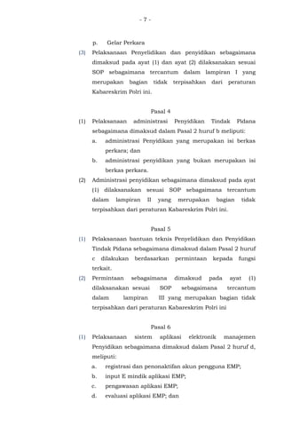 - 7 -
p. Gelar Perkara
(3) Pelaksanaan Penyelidikan dan penyidikan sebagaimana
dimaksud pada ayat (1) dan ayat (2) dilaksanakan sesuai
SOP sebagaimana tercantum dalam lampiran I yang
merupakan bagian tidak terpisahkan dari peraturan
Kabareskrim Polri ini.
Pasal 4
(1) Pelaksanaan administrasi Penyidikan Tindak Pidana
sebagaimana dimaksud dalam Pasal 2 huruf b meliputi:
a. administrasi Penyidikan yang merupakan isi berkas
perkara; dan
b. administrasi penyidikan yang bukan merupakan isi
berkas perkara.
(2) Administrasi penyidikan sebagaimana dimaksud pada ayat
(1) dilaksanakan sesuai SOP sebagaimana tercantum
dalam lampiran II yang merupakan bagian tidak
terpisahkan dari peraturan Kabareskrim Polri ini.
Pasal 5
(1) Pelaksanaan bantuan teknis Penyelidikan dan Penyidikan
Tindak Pidana sebagaimana dimaksud dalam Pasal 2 huruf
c dilakukan berdasarkan permintaan kepada fungsi
terkait.
(2) Permintaan sebagaimana dimaksud pada ayat (1)
dilaksanakan sesuai SOP sebagaimana tercantum
dalam lampiran III yang merupakan bagian tidak
terpisahkan dari peraturan Kabareskrim Polri ini
Pasal 6
(1) Pelaksanaan sistem aplikasi elektronik manajemen
Penyidikan sebagaimana dimaksud dalam Pasal 2 huruf d,
meliputi:
a. registrasi dan penonaktifan akun pengguna EMP;
b. input E mindik aplikasi EMP;
c. pengawasan aplikasi EMP;
d. evaluasi aplikasi EMP; dan
 
