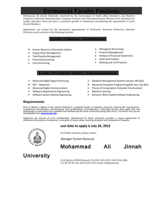 Permanent Faculty Positions
Mohammad Ali Jinnah University chartered by the Government of Sindh offers Bachelor’s and Master’s
Programs in Business Administration, Computer Sciences and Telecommunication. Because of its reputation for
quality education, there has been a consistent growth in admissions necessitating the appointment of more
Faculty Members.

Applications are invited for the permanent appointments of Professors, Associate Professors, Assistant
Professors and Lecturers in the following faculties.


                           Faculty of Business Administration

     Human Resource Information System                                      Managerial Accounting
        Supply Chain Management                                             Financial Management
        Total Quality Management                                            Analysis of Financial Statements
        Financial Accounting                                                Audit and Taxation
        Cost Accounting                                                     Banking Law and Practices



               Faculty of Computer Science / Telecommunication

     Advanced Digital Signal Processing                          Database Management Systems (Oracle, MS SQL)
     IMT – Advanced                                              Advanced Computer Programming(Adv Java, Dot Net)
     Advanced Digital Communication                              Theory of Computation (Compiler Construction)
     Software Requirement Engineering                            Machine Learning
     Software System Quality Engineering                         Semantic Web Enabled Software Engineering

Requirements
Ph.D or Master’s degree in the relevant field from a reputed foreign or Pakistani university meeting HEC requirements.
Competitive remuneration commensurate with qualifications and experience. Interested persons may apply with one
photograph on prescribed form available from Mohammad Ali Jinnah University during office hours. The forms may also be
downloaded from www.jinnah.edu

Applicants are assured of strict confidentially. Mohammad Ali Jinnah University provides a unique opportunity to
understand the process of education, inculcation of moral values, teaching discipline and motivation of students.

                                     Last date to apply is July 26, 2012
                                     For further inquiries, please contact:

                                     Manager Human Resource

                                     Mohammad                                     Ali                Jinnah
University
                                     22-E, Block-6, PECHS, Karachi. Tel: 021-34311325, 34311326, UAN:
                                     111-87-87-87, Fax: (021) 34311327, Email: hr@jinnah.edu
 