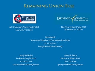 Remaining Union Free 424 Church Street Suite 1401Nashville, TN  37219 611 Commerce Street, Suite 3030 Nashville, TN 37203 Bob Gaskill Tennessee Chamber of Commerce & Industry 615.256.5141 bob.gaskill@tnchamber.org James B. Perry Dickinson Wright PLLC 313.223.3096 jperry@dickinsonwright.com Mary Neil Price Dickinson Wright PLLC 615.620.1753 mprice@dickinsonwright.com 