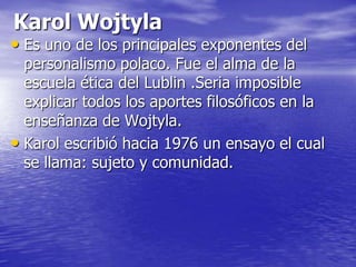 Karol WojtylaEs uno de los principales exponentes del personalismo polaco. Fue el alma de la escuela ética del Lublin .Seria imposible explicar todos los aportes filosóficos en la enseñanza de Wojtyla.Karol escribió hacia 1976 un ensayo el cual se llama: sujeto y comunidad.