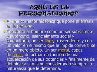 ¿QUÉ ES EL PERSONALISMO?Es una corriente filosófica que pone el énfasis en la persona.Considera al hombre como un ser subsistente y autónomo, esencialmente social y comunitario, un ser libre, trascendente y con un valor en sí mismo que le impide convertirse en un mero objeto. Un ser moral, capaz de amar, de actuar en función de una actualización de sus potencias y finalmente de definirse a sí mismo considerando siempre la naturaleza que le determina.
