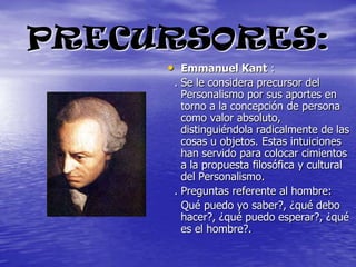 PRECURSORES:Emmanuel Kant :  . Se le considera precursor del Personalismo por sus aportes en torno a la concepción de persona como valor absoluto, distinguiéndola radicalmente de las cosas u objetos. Estas intuiciones han servido para colocar cimientos a la propuesta filosófica y cultural del Personalismo.  . Preguntas referente al hombre:    Qué puedo yo saber?, ¿qué debo hacer?, ¿qué puedo esperar?, ¿qué es el hombre?.