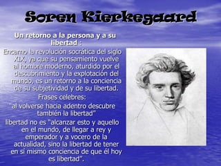 Soren Kierkegaard   Un retorno a la persona y a su libertad :Encarno la revolución socrática del siglo XIX, ya que su pensamiento vuelve al hombre moderno, aturdido por el descubrimiento y la explotación del mundo, es un retorno a la conciencia de su subjetividad y de su libertad.Frases celebres:“al volverse hacia adentro descubre también la libertad”libertad no es “alcanzar esto y aquello en el mundo, de llegar a rey y emperador y a vocero de la actualidad, sino la libertad de tener en sí mismo conciencia de que él hoy es libertad”.