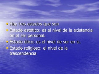 Hay tres estados que son Estado estético: es el nivel de la existencia en el ser personal.Estado ético: es el nivel de ser en si.Estado religioso: el nivel de la trascendencia