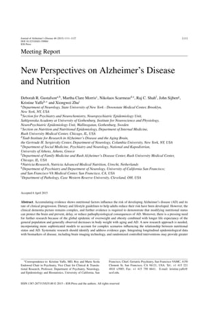 Journal of Alzheimer’s Disease 46 (2015) 1111–1127
DOI 10.3233/JAD-150084
IOS Press
1111
Meeting Report
New Perspectives on Alzheimer’s Disease
and Nutrition
Deborah R. Gustafsona,b
, Martha Clare Morrisc
, Nikolaos Scarmeasd,e
, Raj C. Shahf
, John Sijbeng
,
Kristine Yaffeh,∗
and Xiongwei Zhui
aDepartment of Neurology, State University of New York - Downstate Medical Center, Brooklyn,
New York, NY, USA
bSection for Psychiatry and Neurochemistry, Neuropsychiatric Epidemiology Unit,
Sahlgrenska Academy at University of Gothenburg, Institute for Neuroscience and Physiology,
NeuroPsychiatric Epidemiology Unit, Wallinsgatan, Gothenburg, Sweden
cSection on Nutrition and Nutritional Epidemiology, Department of Internal Medicine,
Rush University Medical Center, Chicago, IL, USA
dTaub Institute for Research in Alzheimer’s Disease and the Aging Brain,
the Gertrude H. Sergievsky Center, Department of Neurology, Columbia University, New York, NY, USA
eDepartment of Social Medicine, Psychiatry and Neurology, National and Kapodistrian,
University of Athens, Athens, Greece
fDepartment of Family Medicine and Rush Alzheimer’s Disease Center, Rush University Medical Center,
Chicago, IL, USA
gNutricia Research, Nutricia Advanced Medical Nutrition, Utrecht, Netherlands
hDepartment of Psychiatry and Department of Neurology, University of California San Francisco;
and San Francisco VA Medical Center, San Francisco, CA, USA
iDepartment of Pathology, Case Western Reserve University, Cleveland, OH, USA
Accepted 6 April 2015
Abstract. Accumulating evidence shows nutritional factors inﬂuence the risk of developing Alzheimer’s disease (AD) and its
rate of clinical progression. Dietary and lifestyle guidelines to help adults reduce their risk have been developed. However, the
clinical dementia picture remains complex, and further evidence is required to demonstrate that modifying nutritional status
can protect the brain and prevent, delay, or reduce pathophysiological consequences of AD. Moreover, there is a pressing need
for further research because of the global epidemic of overweight and obesity combined with longer life expectancy of the
general population and generally observed decreases in body weight with aging and AD. A new research approach is needed,
incorporating more sophisticated models to account for complex scenarios inﬂuencing the relationship between nutritional
status and AD. Systematic research should identify and address evidence gaps. Integrating longitudinal epidemiological data
with biomarkers of disease, including brain imaging technology, and randomized controlled interventions may provide greater
∗Correspondence to: Kristine Yaffe, MD, Roy and Marie Scola
Endowed Chair in Psychiatry, Vice Chair for Clinical & Transla-
tional Research, Professor, Department of Psychiatry, Neurology,
and Epidemiology and Biostatistics, University of California, San
Francisco, Chief, Geriatric Psychiatry, San Francisco VAMC, 4150
Clement St, San Francisco, CA 94121, USA. Tel.: +1 415 221
4810 x3985; Fax: +1 415 750 6641; E-mail: kristine.yaffe@
ucsf.edu.
ISSN 1387-2877/15/$35.00 © 2015 – IOS Press and the authors. All rights reserved
 
