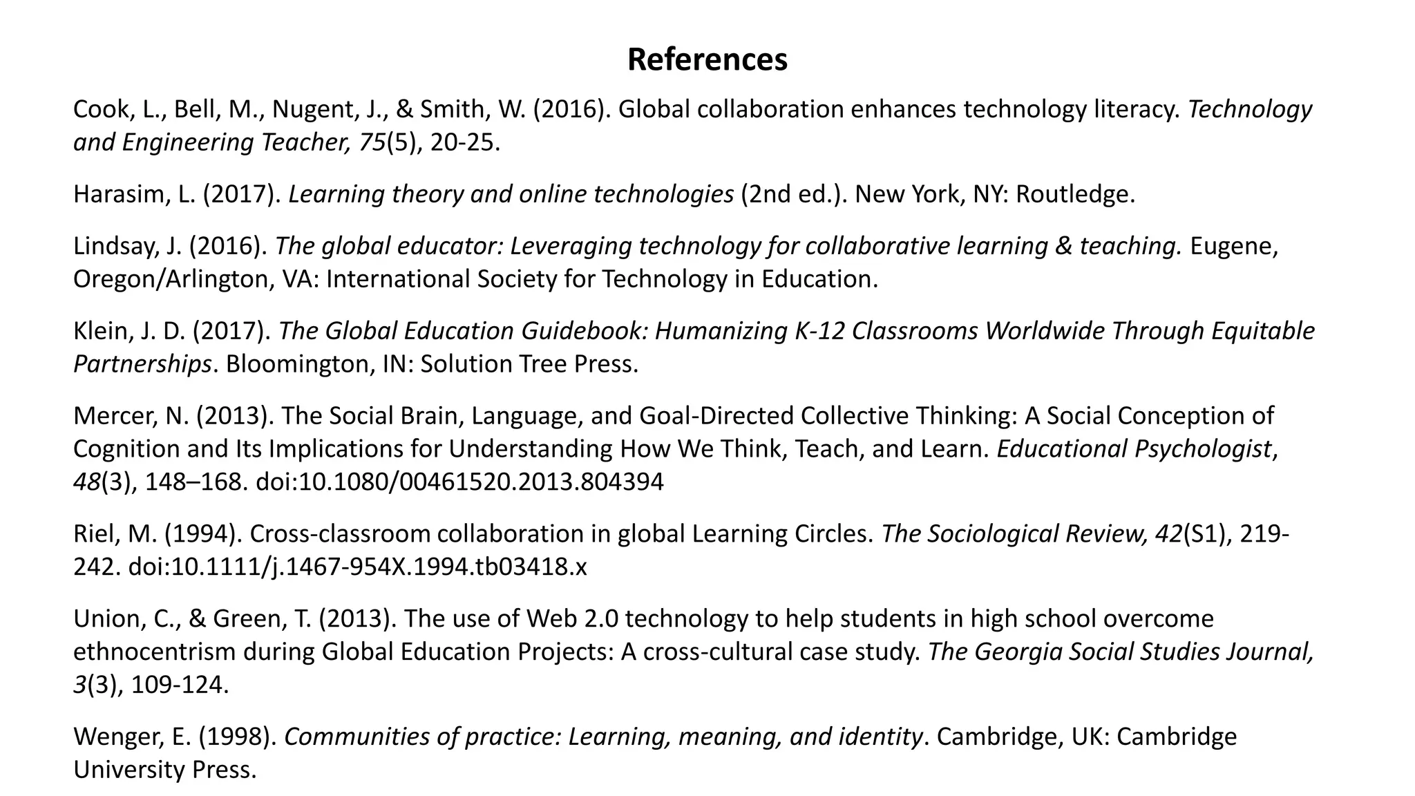 References
Cook, L., Bell, M., Nugent, J., & Smith, W. (2016). Global collaboration enhances technology literacy. Technology
and Engineering Teacher, 75(5), 20-25.
Harasim, L. (2017). Learning theory and online technologies (2nd ed.). New York, NY: Routledge.
Lindsay, J. (2016). The global educator: Leveraging technology for collaborative learning & teaching. Eugene,
Oregon/Arlington, VA: International Society for Technology in Education.
Klein, J. D. (2017). The Global Education Guidebook: Humanizing K-12 Classrooms Worldwide Through Equitable
Partnerships. Bloomington, IN: Solution Tree Press.
Mercer, N. (2013). The Social Brain, Language, and Goal-Directed Collective Thinking: A Social Conception of
Cognition and Its Implications for Understanding How We Think, Teach, and Learn. Educational Psychologist,
48(3), 148–168. doi:10.1080/00461520.2013.804394
Riel, M. (1994). Cross‐classroom collaboration in global Learning Circles. The Sociological Review, 42(S1), 219-
242. doi:10.1111/j.1467-954X.1994.tb03418.x
Union, C., & Green, T. (2013). The use of Web 2.0 technology to help students in high school overcome
ethnocentrism during Global Education Projects: A cross-cultural case study. The Georgia Social Studies Journal,
3(3), 109-124.
Wenger, E. (1998). Communities of practice: Learning, meaning, and identity. Cambridge, UK: Cambridge
University Press.
 