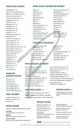 Ardbeg Alligator $20
Balvenie 12 Yr Double Wood $19
Balvenie 14 Yr Carribbean Cask $18
Balvenie 21 yr Port Wood $51
Connoisseur’s Choice 15 Yr $13
Cragganmore 12 Yr $15
Dalmore 12 Yr $15
Dalwhinnie 15 Yr $18
Glenfiddich 12 Yr $12
Glenfiddich 15 Yr $14
Glenfiddich 18 Yr $24
Glenlivet 12 Yr $11
Glenlivet Nadurra 16 Yr $21
Glenlivet 18 Yr $23
Glenlivet 21 Yr Archive $36
Glenmorangie 10 Yr $10
Glenmorangie 18 Yr $30
Glenmorangie 25 Yr $130
Glenmorangie Nectar D’Or 12 Yr $16
Glenmorangie 12 Yr Port $13
Glenmorangie 12 Yr Sherry $13
Glenmorangie Signet $52
Lagavulin 16 Yr $25
Laphroaig 10 Yr $14
Ledaig 10 yr $15
Macallan 12 Yr $14
Macallan 18Yr $54
Macallan 25 Yr $150
Oban 14 Yr $20
Talisker Storm $22
SINGLE MALT SCOTCH SMALL BATCH BOURBON & WHISKEY
High West Son of Bourye $12
High West Rye $9
Jack Daniels Single Barrel $12
James E Pepper 1776 $8
Knob Creek $10
Maker’s Mark $9
Maker’s Mark 46 $11
Russels Reserve $10
Sazerac Rye $9
Stranahans $14
Tin Cup $8
Wild Turkey $7
Wild Turkey Forgiven $9
Willet Pot Still Reserve $9
Woodford Reserve $8
4 Roses $11
Angel’s Envy $12
Basil Hayden’s $11
Blanton’s $15
Bonesnapper Rye $8
Booker’s $14
Bulleit $8
Bulleit Rye $8
Canadian Club Classic 12 $6
Crown Royal Black $9
Crown Royal Reserve $12
Crown XO $18
Garrison Brothers Spring $18
Garrison Brothers Fall $18
Gentleman Jack $9
George Dickle Rye $7
Chivas 12 Yr $9
Chivas 18 Yr $17
Dewar’s 12 Yr $8
Johnnie Walker Red $7
Johnnie Walker Black $9
Johnnie Walker Blue $70
Johnnie Walker Platinum $27
PREMIUM
BLENDED SCOTCH
IRISH WHISKEY
Jameson Gold Reserve $23
Midleton Very Rare $40
Bushmills $12
COGNAC & ARMAGNAC
Château De Laubade VSOP
BAS Armagnac $10
Courvoisier VS $9
Courvoisier VSOP $12
Courvoisier XO $31
Hardy Perfection $550
Hennessy VS $9
Hennessy VSO Privilège $15
Hennessy XO $31
Kelt VSOP $15
Kelt XO $41
Larressingle VSOP Armagnac $14
Martell VSOP $10
Remy Martin Louis XIII $250
Remy Martin VSOP $16
Remy Martin XO $40
Dow’s LBV Ruby Port, 2004 $9
Fonseca Bin 27 Ruby Port $7
Quevedo Colheita Tawny Port, 1992 $16
Pocas Junior Vintage Ruby Port, 2009 $13
Quinta do Vesuvio
Vintage Ruby Port, 2010 $20
Taylor Fladgate LBV Ruby Port, 2005 $17
Warre’s Otima 10 Yr Tawny Port $16
Graham’s Six Grapes Ruby Port $8
Ramos Pinto Tawny Port $7
Ramos Pinto 10 Yr Tawny Port $10
Ramos Pinto 20 Yr Tawny Port $20
Ramos Pinto 30 Yr Tawny Port $28
Kopke Ruby Port $6
Kopke LBV Ruby Port, 2007 $8
Kopke Vintage Ruby Port, 2000 $24
Broadbent Reserve Madeira 5 Yr $9
Lustau Amantillado Los Arcos Sherry (dry) $8
Lustau East India Solera Sherry (sweet) $9
Lusau Pedro Ximenez
San Emilio Sherry (sweet) $11
PORT, MADEIRA & SHERRY
FORTIFIED FLIGHTS $20
Tawny Port Ramos Pinto Tawny, 10 Yr & 20 Yr
Ruby Port Kopke Ruby, LBV 2007 & Vintage 2000
Sherry Lustau Dry Amontillado, East India Solera & PX
COFFEE DRINKS
Topped with whipped cream & shaved chocolate
Irish Angel
Frangelico, Bailey’s Irish Cream $8
Café Coco
Malibu Rum, Godiva Dark, Nocello $8
Peterson’s Coffee
Dumante Pistachio, Godiva White Chocolate $8
De Bortoli Noble One
Botrytis Semillon, Australia $14
Château Roumieu-Lacoste
Sauternes, France $14
Toschi Il Lemoncello Italy $8
Mad Cuvée Royal Tokaji $14
Château Rabaud-Promis
Sauternes, France $20
Antiqua by Merryvale $16
Dolce by Far Niente $23
Eloquence by Raymond $14
Inniskillin Ice Wine $21
Justin Obtuse
Fortified Cabernet Sauvignon $7
Capezzana, Vin Santo di
Carmignano, Riserva $20
DESSERT WINES
DESSERT FLIGHT $20
De Bortoli Noble One, Lacoste
Sauternes & Mad Cuvée Royal
Tokaji
Gift Cards can be ordered online and purchased on site
Subscribe to weekly e-news for special offers, news, events and more at petersonsrestaurant.com
 