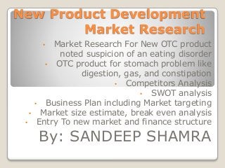 New Product Development
Market Research
• Market Research For New OTC product
noted suspicion of an eating disorder
• OTC product for stomach problem like
digestion, gas, and constipation
• Competitors Analysis
• SWOT analysis
• Business Plan including Market targeting
• Market size estimate, break even analysis
• Entry To new market and finance structure
By: SANDEEP SHAMRA
 