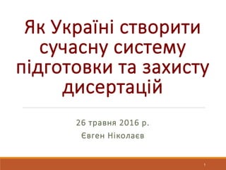 Як Україні створити
сучасну систему
підготовки та захисту
дисертацій
26 травня 2016 р.
Євген Ніколаєв
1
 