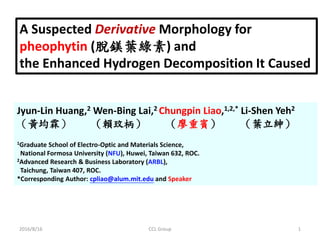 A Suspected Derivative Morphology for
pheophytin (脫鎂葉綠素) and
the Enhanced Hydrogen Decomposition It Caused
Jyun-Lin Huang,2 Wen-Bing Lai,2 Chungpin Liao,1,2,* Li-Shen Yeh2
（黃均霖） （賴玟柄） （廖重賓） （葉立紳）
1Graduate School of Electro-Optic and Materials Science,
National Formosa University (NFU), Huwei, Taiwan 632, ROC.
2Advanced Research & Business Laboratory (ARBL),
Taichung, Taiwan 407, ROC.
*Corresponding Author: cpliao@alum.mit.edu and Speaker
2016/8/16 1CCL Group
 