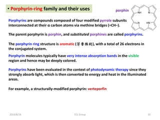 2016/8/16 CCL Group 10
• Porphyrin-ring family and their uses
Porphyrins are compounds composed of four modified pyrrole subunits
interconnected at their α carbon atoms via methine bridges (=CH−).
The parent porphyrin is porphin, and substituted porphines are called porphyrins.
The porphyrin ring structure is aromatic (芳香族的), with a total of 26 electrons in
the conjugated system.
Porphyrin molecules typically have very intense absorption bands in the visible
region and hence may be deeply colored.
Porphyrins have been evaluated in the context of photodynamic therapy since they
strongly absorb light, which is then converted to energy and heat in the illuminated
areas.
For example, a structurally-modified porphyrin: verteporfin
porphin
 