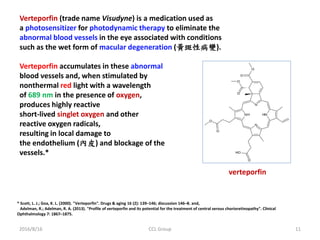 2016/8/16 CCL Group 11
Verteporfin (trade name Visudyne) is a medication used as
a photosensitizer for photodynamic therapy to eliminate the
abnormal blood vessels in the eye associated with conditions
such as the wet form of macular degeneration (黃斑性病變).
* Scott, L. J.; Goa, K. L. (2000). "Verteporfin". Drugs & aging 16 (2): 139–146; discussion 146–8. and,
Adelman, R.; Adelman, R. A. (2013). "Profile of verteporfin and its potential for the treatment of central serous chorioretinopathy". Clinical
Ophthalmology 7: 1867–1875.
Verteporfin accumulates in these abnormal
blood vessels and, when stimulated by
nonthermal red light with a wavelength
of 689 nm in the presence of oxygen,
produces highly reactive
short-lived singlet oxygen and other
reactive oxygen radicals,
resulting in local damage to
the endothelium (內皮) and blockage of the
vessels.*
verteporfin
 
