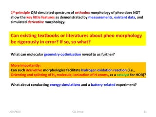 2016/8/16 CCL Group 21
1st-principle QM simulated spectrum of orthodox morphology of pheo does NOT
show the key little features as demonstrated by measurements, existent data, and
simulated derivative morphology.
Can existing textbooks or literatures about pheo morphology
be rigorously in error? If so, so what?
What can molecular geometry optimization reveal to us further?
More importantly:
Can such derivative morphologies facilitate hydrogen oxidation reaction (i.e.,
Orienting and splitting of H2 molecule, ionization of H atoms, as a catalyst for HOR)?
What about conducting energy simulations and a battery-related experiment?
 