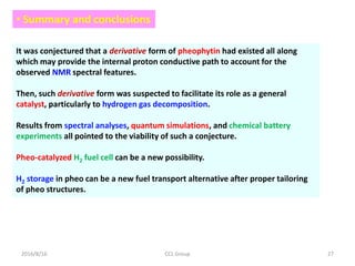 2016/8/16 CCL Group 27
• Summary and conclusions
It was conjectured that a derivative form of pheophytin had existed all along
which may provide the internal proton conductive path to account for the
observed NMR spectral features.
Then, such derivative form was suspected to facilitate its role as a general
catalyst, particularly to hydrogen gas decomposition.
Results from spectral analyses, quantum simulations, and chemical battery
experiments all pointed to the viability of such a conjecture.
Pheo-catalyzed H2 fuel cell can be a new possibility.
H2 storage in pheo can be a new fuel transport alternative after proper tailoring
of pheo structures.
 