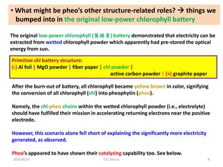 2016/8/16 CCL Group 8
• What might be pheo’s other structure-related roles?  things we
bumped into in the original low-power chlorophyll battery
The original low-power chlorophyll (葉綠素) battery demonstrated that electricity can be
extracted from wetted chlorophyll powder which apparently had pre-stored the optical
energy from sun.
Primitive chl battery structure:
(-) Al foil | MgO powder | fiber paper | chl powder |
active carbon powder | (+) graphite paper
After the burn-out of battery, all chlorophyll became yellow brown in color, signifying
the conversion of all chlorophyll (chl) into pheophytin (pheo).
Namely, the chl-pheo chains within the wetted chlorophyll powder (i.e., electrolyte)
should have fulfilled their mission in accelerating returning electrons near the positive
electrode.
However, this scenario alone fell short of explaining the significantly more electricity
generated, as observed.
Pheo’s appeared to have shown their catalyzing capability too. See below.
 