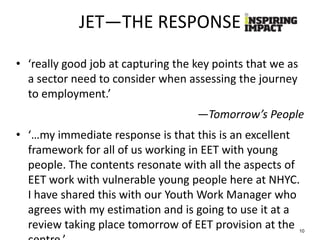JET—THE RESPONSE
• ‘really good job at capturing the key points that we as
a sector need to consider when assessing the journey
to employment.’
—Tomorrow’s People
• ‘…my immediate response is that this is an excellent
framework for all of us working in EET with young
people. The contents resonate with all the aspects of
EET work with vulnerable young people here at NHYC.
I have shared this with our Youth Work Manager who
agrees with my estimation and is going to use it at a
review taking place tomorrow of EET provision at the 10
 