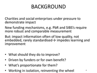 4
Charities and social enterprises under pressure to
demonstrate impact
New funding mechanisms, e.g. PbR and SIBS’s require
more robust and comparable measurement
But: impact information often of low quality, not
embedded, rarely standardised→ impedes learning and
improvement
• What should they do to improve?
• Driven by funders or for own benefit?
• What’s proportionate for them?
• Working in isolation, reinventing the wheel
BACKGROUND
 