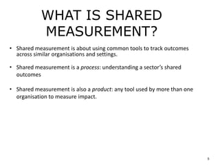 WHAT IS SHARED
MEASUREMENT?
5
• Shared measurement is about using common tools to track outcomes
across similar organisations and settings.
• Shared measurement is a process: understanding a sector’s shared
outcomes
• Shared measurement is also a product: any tool used by more than one
organisation to measure impact.
 