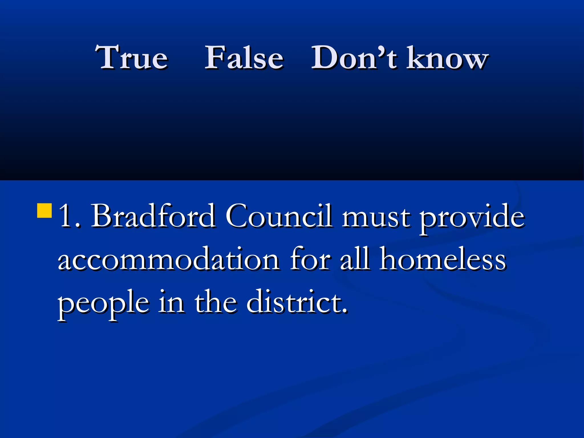 True False Don’t knowTrue False Don’t know
 1. Bradford Council must provide1. Bradford Council must provide
accommodation for all homelessaccommodation for all homeless
people in the district.people in the district.
 