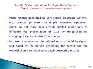  Paper records generated by very simple electronic systems,
e.g. balances, pH meters or simple processing equipment
which do not store data provide limited opportunity to
influence the presentation of data by (re-)processing,
changing of electronic date/time stamps.
 In these circumstances, the original record should be signed
and dated by the person generating the record and the
original should be attached to batch processing records.
8/23/2016 103Drug Regulations : Online Resource for Latest Information
 