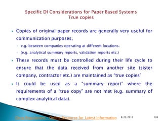 Copies of original paper records are generally very useful for
communication purposes,
◦ e.g. between companies operating at different locations.
◦ (e.g. analytical summary reports, validation reports etc.)
 These records must be controlled during their life cycle to
ensure that the data received from another site (sister
company, contractor etc.) are maintained as “true copies”
 It could be used as a “summary report” where the
requirements of a “true copy” are not met (e.g. summary of
complex analytical data).
8/23/2016 104Drug Regulations : Online Resource for Latest Information
 