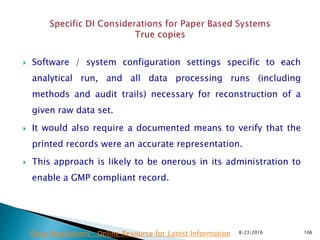  Software / system configuration settings specific to each
analytical run, and all data processing runs (including
methods and audit trails) necessary for reconstruction of a
given raw data set.
 It would also require a documented means to verify that the
printed records were an accurate representation.
 This approach is likely to be onerous in its administration to
enable a GMP compliant record.
8/23/2016 106Drug Regulations : Online Resource for Latest Information
 