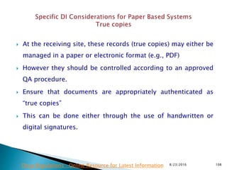  At the receiving site, these records (true copies) may either be
managed in a paper or electronic format (e.g., PDF)
 However they should be controlled according to an approved
QA procedure.
 Ensure that documents are appropriately authenticated as
“true copies”
 This can be done either through the use of handwritten or
digital signatures.
8/23/2016 108Drug Regulations : Online Resource for Latest Information
 