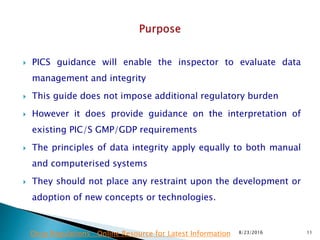  PICS guidance will enable the inspector to evaluate data
management and integrity
 This guide does not impose additional regulatory burden
 However it does provide guidance on the interpretation of
existing PIC/S GMP/GDP requirements
 The principles of data integrity apply equally to both manual
and computerised systems
 They should not place any restraint upon the development or
adoption of new concepts or technologies.
8/23/2016 11Drug Regulations : Online Resource for Latest Information
 