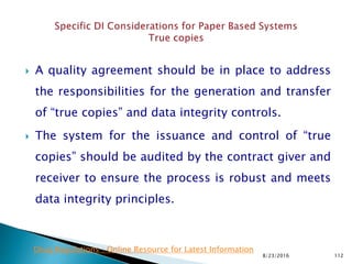  A quality agreement should be in place to address
the responsibilities for the generation and transfer
of “true copies” and data integrity controls.
 The system for the issuance and control of “true
copies” should be audited by the contract giver and
receiver to ensure the process is robust and meets
data integrity principles.
8/23/2016 112
Drug Regulations : Online Resource for Latest Information
 