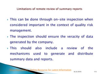 This can be done through on-site inspection when
considered important in the context of quality risk
management.
 The inspection should ensure the veracity of data
generated by the company.
 This should also include a review of the
mechanisms used to generate and distribute
summary data and reports.
8/23/2016 115
Drug Regulations : Online Resource for Latest Information
 