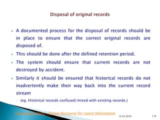  A documented process for the disposal of records should be
in place to ensure that the correct original records are
disposed of.
 This should be done after the defined retention period.
 The system should ensure that current records are not
destroyed by accident.
 Similarly it should be ensured that historical records do not
inadvertently make their way back into the current record
stream
◦ (eg. Historical records confused/mixed with existing records.)
8/23/2016 119
Drug Regulations : Online Resource for Latest Information
 