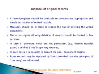  A record/register should be available to demonstrate appropriate and
timely destruction of retired records.
 Measures should be in place to reduce the risk of deleting the wrong
documents.
 The access rights allowing deletion of records should be limited to few
persons.
 In case of printouts which are not permanent (e.g. thermo transfer
paper) a verified (‘true’) copy may retained,
 In such cases it is possible to discard the non- permanent original
 Paper records may be replaced by Scans provided that the principles of
‘true copy’ are addressed
8/23/2016 120
Drug Regulations : Online Resource for Latest Information
 