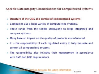  Structure of the QMS and control of computerised systems
 Companies use a large variety of computerised systems.
 These range from the simple standalone to large integrated and
complex systems.
 Many have an impact on the quality of products manufactured.
 It is the responsibility of each regulated entity to fully evaluate and
control all computerised systems
 The responsibility also includes their management in accordance
with GMP and GDP requirements.
8/23/2016 121
Drug Regulations : Online Resource for Latest Information
 