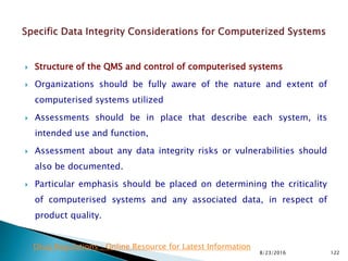  Structure of the QMS and control of computerised systems
 Organizations should be fully aware of the nature and extent of
computerised systems utilized
 Assessments should be in place that describe each system, its
intended use and function,
 Assessment about any data integrity risks or vulnerabilities should
also be documented.
 Particular emphasis should be placed on determining the criticality
of computerised systems and any associated data, in respect of
product quality.
8/23/2016 122
Drug Regulations : Online Resource for Latest Information
 