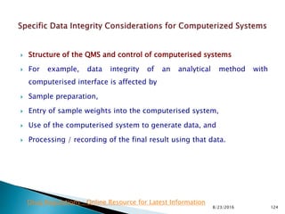  Structure of the QMS and control of computerised systems
 For example, data integrity of an analytical method with
computerised interface is affected by
 Sample preparation,
 Entry of sample weights into the computerised system,
 Use of the computerised system to generate data, and
 Processing / recording of the final result using that data.
8/23/2016 124
Drug Regulations : Online Resource for Latest Information
 