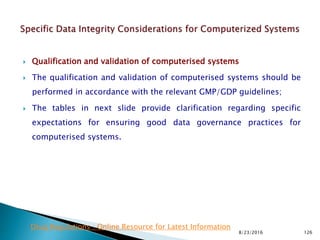  Qualification and validation of computerised systems
 The qualification and validation of computerised systems should be
performed in accordance with the relevant GMP/GDP guidelines;
 The tables in next slide provide clarification regarding specific
expectations for ensuring good data governance practices for
computerised systems.
8/23/2016 126
Drug Regulations : Online Resource for Latest Information
 