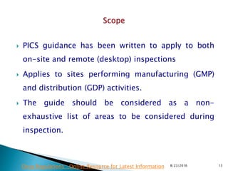  PICS guidance has been written to apply to both
on-site and remote (desktop) inspections
 Applies to sites performing manufacturing (GMP)
and distribution (GDP) activities.
 The guide should be considered as a non-
exhaustive list of areas to be considered during
inspection.
8/23/2016 13Drug Regulations : Online Resource for Latest Information
 