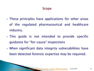  These principles have applications for other areas
of the regulated pharmaceutical and healthcare
industry.
 This guide is not intended to provide specific
guidance for “for-cause” inspections
 When significant data integrity vulnerabilities have
been detected forensic expertise may be required.
8/23/2016 14Drug Regulations : Online Resource for Latest Information
 