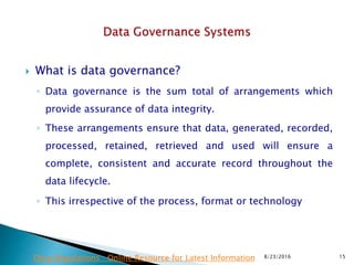  What is data governance?
◦ Data governance is the sum total of arrangements which
provide assurance of data integrity.
◦ These arrangements ensure that data, generated, recorded,
processed, retained, retrieved and used will ensure a
complete, consistent and accurate record throughout the
data lifecycle.
◦ This irrespective of the process, format or technology
8/23/2016 15Drug Regulations : Online Resource for Latest Information
 