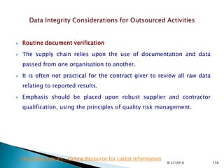  Routine document verification
 The supply chain relies upon the use of documentation and data
passed from one organisation to another.
 It is often not practical for the contract giver to review all raw data
relating to reported results.
 Emphasis should be placed upon robust supplier and contractor
qualification, using the principles of quality risk management.
8/23/2016 158
Drug Regulations : Online Resource for Latest Information
 