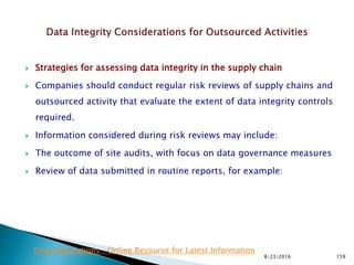  Strategies for assessing data integrity in the supply chain
 Companies should conduct regular risk reviews of supply chains and
outsourced activity that evaluate the extent of data integrity controls
required.
 Information considered during risk reviews may include:
 The outcome of site audits, with focus on data governance measures
 Review of data submitted in routine reports, for example:
8/23/2016 159
Drug Regulations : Online Resource for Latest Information
 