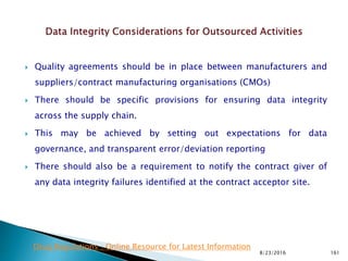  Quality agreements should be in place between manufacturers and
suppliers/contract manufacturing organisations (CMOs)
 There should be specific provisions for ensuring data integrity
across the supply chain.
 This may be achieved by setting out expectations for data
governance, and transparent error/deviation reporting
 There should also be a requirement to notify the contract giver of
any data integrity failures identified at the contract acceptor site.
8/23/2016 161
Drug Regulations : Online Resource for Latest Information
 