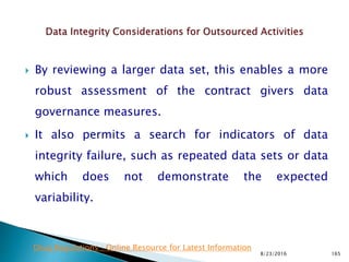  By reviewing a larger data set, this enables a more
robust assessment of the contract givers data
governance measures.
 It also permits a search for indicators of data
integrity failure, such as repeated data sets or data
which does not demonstrate the expected
variability.
8/23/2016 165
Drug Regulations : Online Resource for Latest Information
 