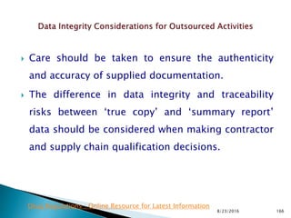  Care should be taken to ensure the authenticity
and accuracy of supplied documentation.
 The difference in data integrity and traceability
risks between ‘true copy’ and ‘summary report’
data should be considered when making contractor
and supply chain qualification decisions.
8/23/2016 166
Drug Regulations : Online Resource for Latest Information
 